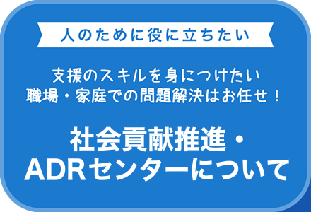 人のために役に立ちたい　支援のスキルを身に付けたい 職場・家庭での問題解決はお任せ！　社会貢献事業・ADRセンターのご案内