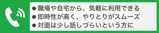 職場や自宅から気軽に利用できる、即時性が高く、やりとりがスムーズ、対面は少し話づらいという方に