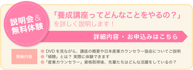 説明会＆無料体験 「養成講座ってどんなことをやるの？」を詳しく説明します！ 詳細内容 ・ お申込みはこちら 開催内容 ●DVDを見ながら、講座の概要や日本産業カウンセラー協会についてご説明 ●「傾聴」とは？ 実際に体験できます ●「産業カウンセラー」資格取得後、先輩たちはどんな活躍をしているの？