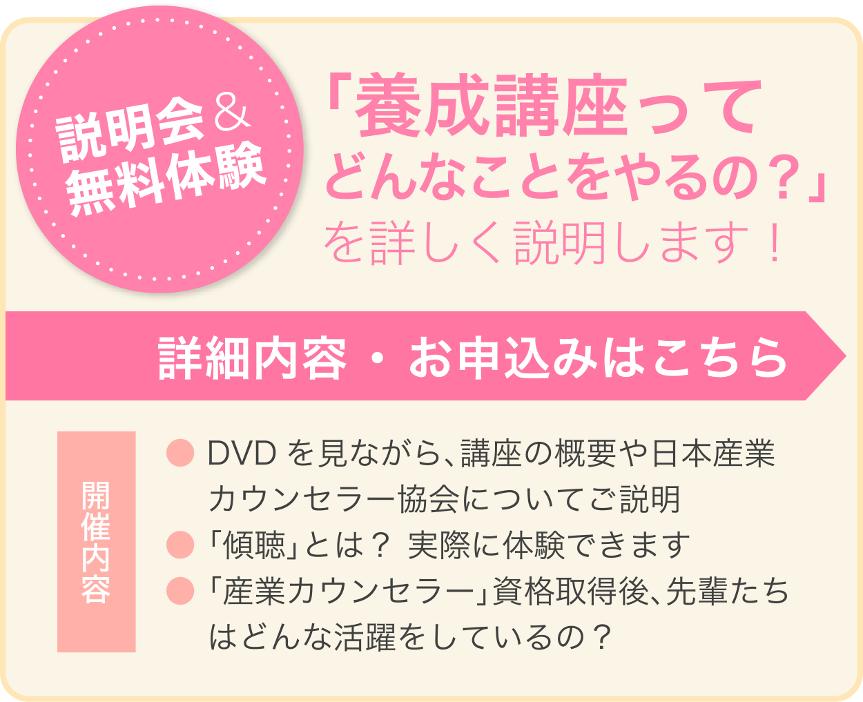 説明会＆無料体験 「養成講座ってどんなことをやるの？」を詳しく説明します！ 詳細内容 ・ お申込みはこちら 開催内容 ●DVDを見ながら、講座の概要や日本産業カウンセラー協会についてご説明 ●「傾聴」とは？ 実際に体験できます ●「産業カウンセラー」資格取得後、先輩たちはどんな活躍をしているの？