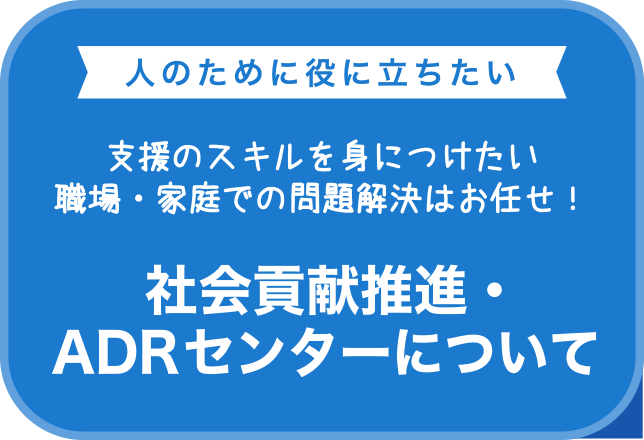 人のために役に立ちたい　支援のスキルを身に付けたい 職場・家庭での問題解決はお任せ！　社会貢献事業・ADRセンターのご案内