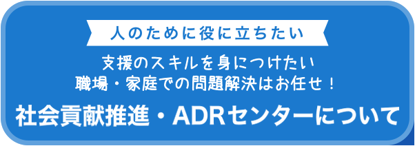 人のために役に立ちたい　支援のスキルを身に付けたい 職場・家庭での問題解決はお任せ！　社会貢献事業・ADRセンターのご案内