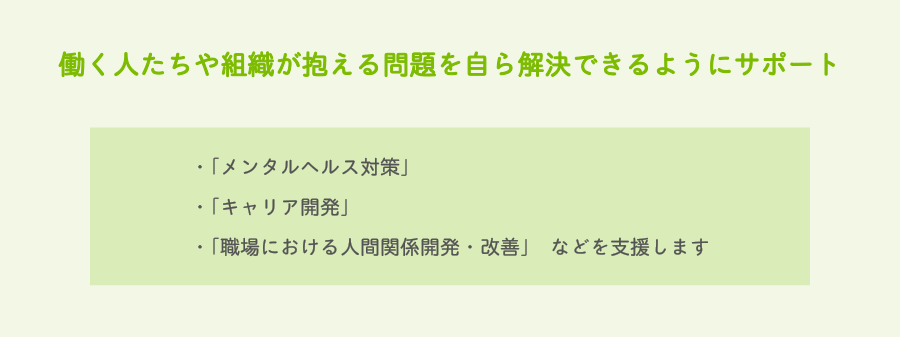 働く人たちや組織が抱える問題を自ら解決できるようにサポート　・「メンタルヘルス対策」・「キャリア開発」・「職場における人間関係開発・改善」　などを支援します