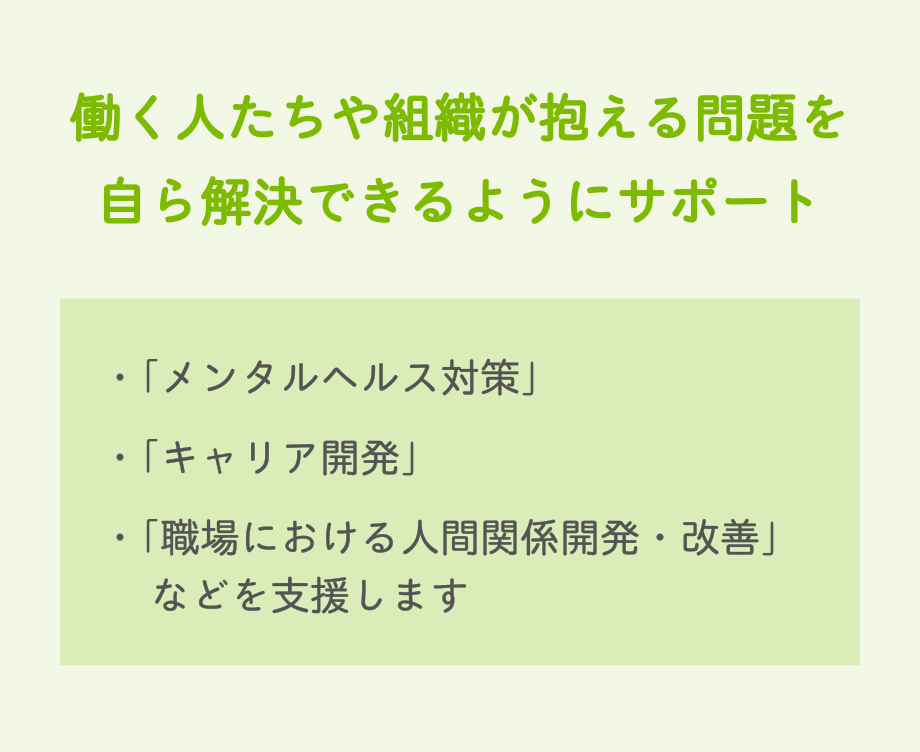 働く人たちや組織が抱える問題を自ら解決できるようにサポート　・「メンタルヘルス対策」・「キャリア開発」・「職場における人間関係開発・改善」　などを支援します