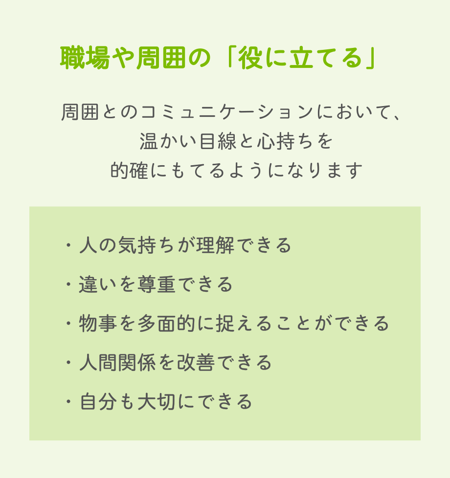 職場や周囲の「役に立てる」　周囲とのコミュニケーションにおいて、温かい目線と心持ちを的確にもてるようになります　・人の気持ちが理解できる・違いを尊重できる・物事を多面的に捉えることができる・人間関係を改善できる・自分も大切にできる