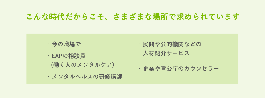 こんな時代だからこそ、さまざまな場所で求められています　・今の職場で・EAPの相談員（働く人のメンタルケア）・メンタルヘルスの研修講師・民間や公的機関などの人材紹介サービス・企業や官公庁のカウンセラー