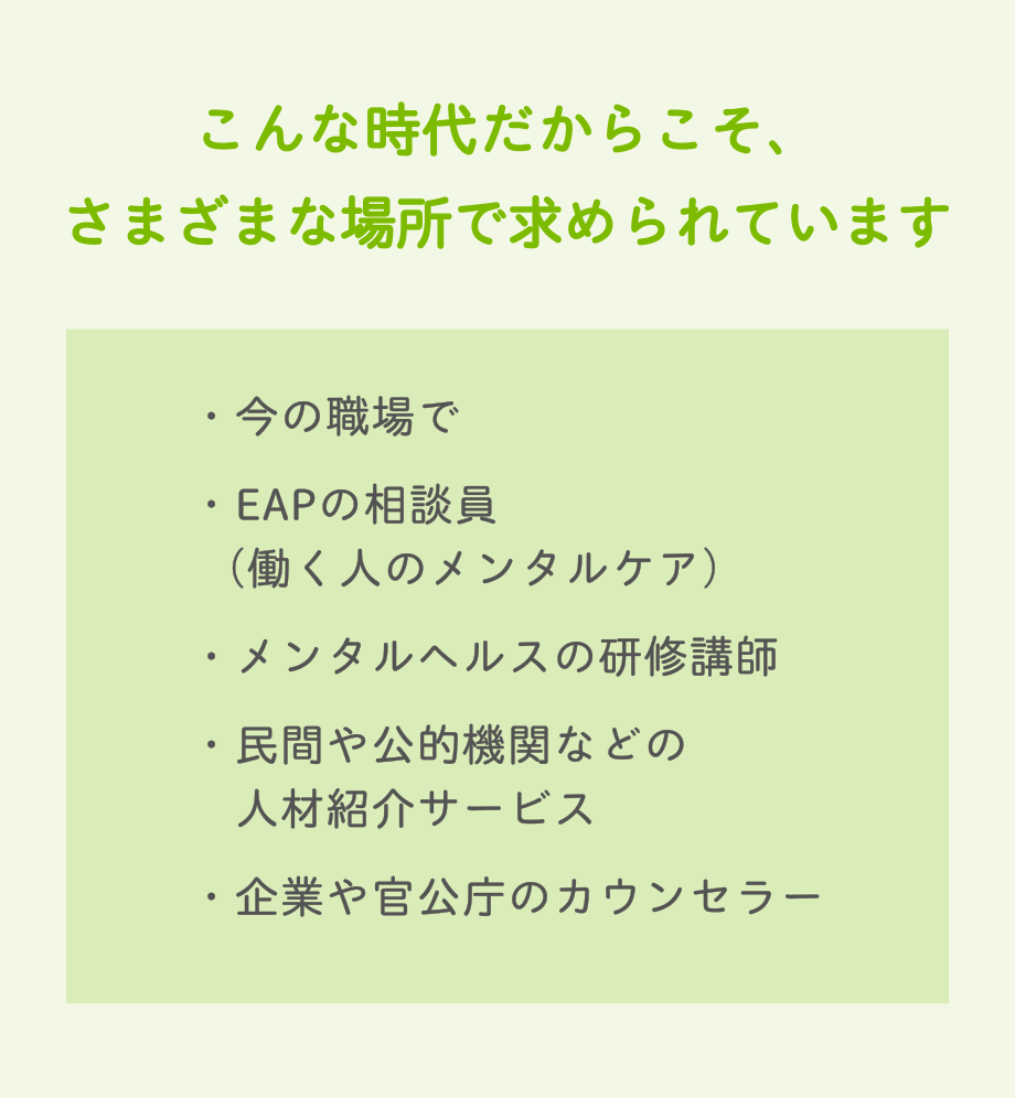 こんな時代だからこそ、さまざまな場所で求められています　・今の職場で・EAPの相談員（働く人のメンタルケア）・メンタルヘルスの研修講師・民間や公的機関などの人材紹介サービス・企業や官公庁のカウンセラー